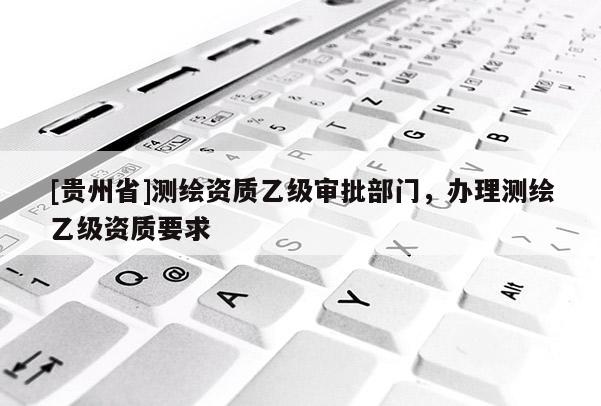 [贵州省]测绘资质乙级审批部门，办理测绘乙级资质要求
