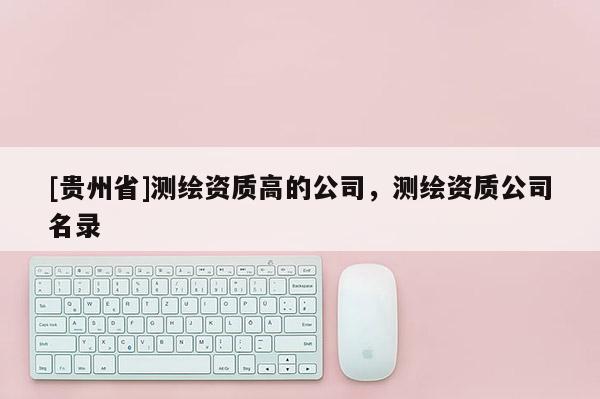 [贵州省]测绘资质高的公司，测绘资质公司名录
