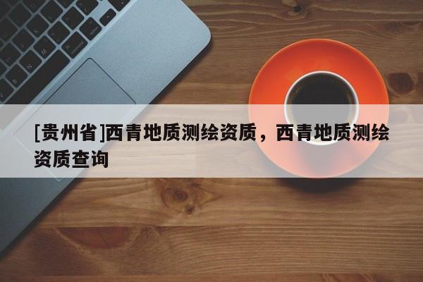 [贵州省]西青地质测绘资质，西青地质测绘资质查询