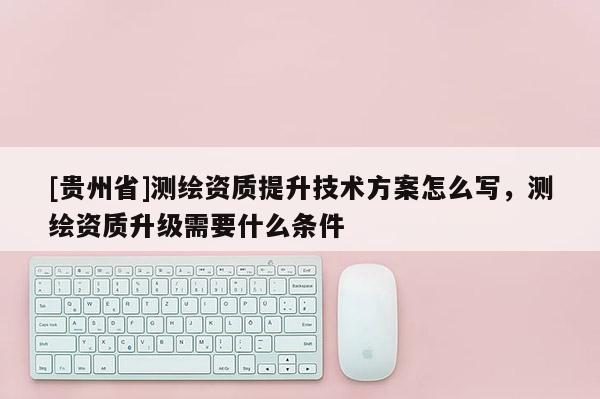 [贵州省]测绘资质提升技术方案怎么写，测绘资质升级需要什么条件