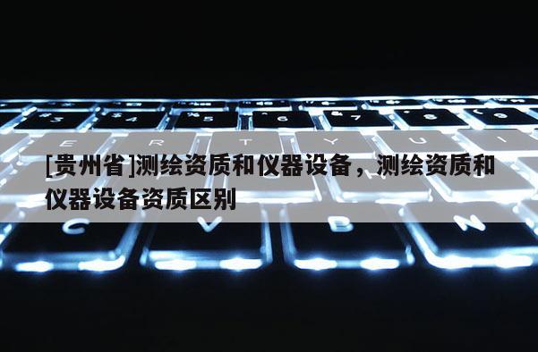 [贵州省]测绘资质和仪器设备，测绘资质和仪器设备资质区别