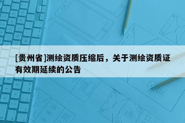 [贵州省]测绘资质压缩后，关于测绘资质证有效期延续的公告