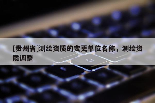 [贵州省]测绘资质的变更单位名称，测绘资质调整