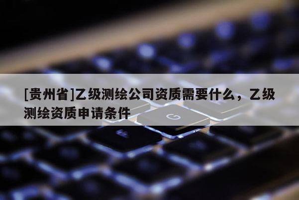 [贵州省]乙级测绘公司资质需要什么，乙级测绘资质申请条件