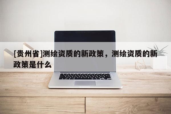 [贵州省]测绘资质的新政策，测绘资质的新政策是什么