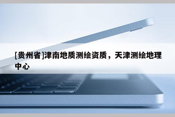 [贵州省]津南地质测绘资质，天津测绘地理中心