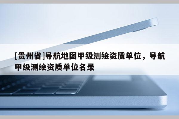 [贵州省]导航地图甲级测绘资质单位，导航甲级测绘资质单位名录