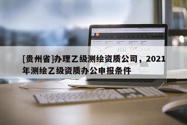 [贵州省]办理乙级测绘资质公司，2021年测绘乙级资质办公申报条件