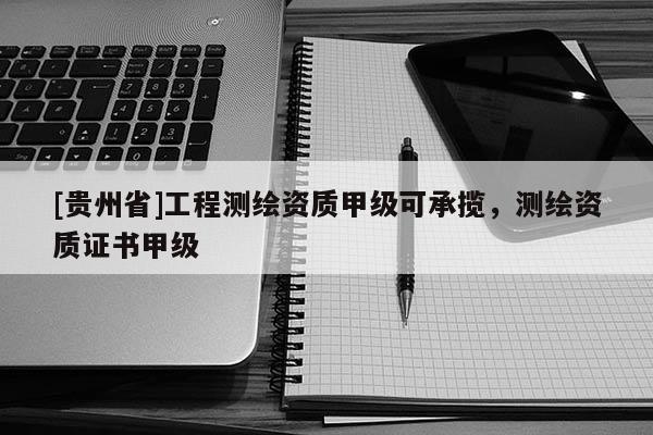 [贵州省]工程测绘资质甲级可承揽，测绘资质证书甲级