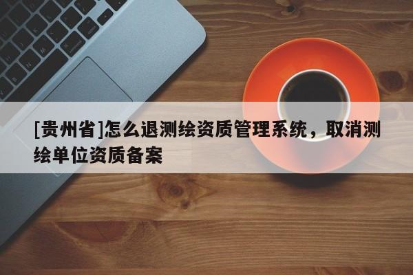 [贵州省]怎么退测绘资质管理系统，取消测绘单位资质备案