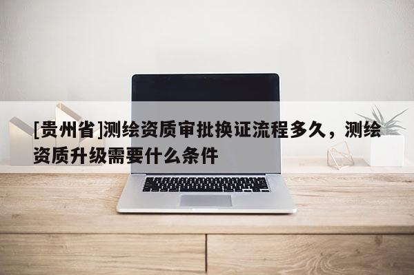[贵州省]测绘资质审批换证流程多久，测绘资质升级需要什么条件