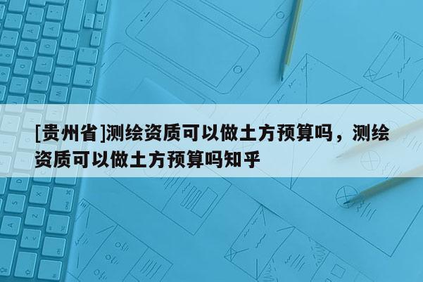 [贵州省]测绘资质可以做土方预算吗，测绘资质可以做土方预算吗知乎