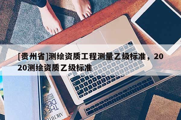 [贵州省]测绘资质工程测量乙级标准，2020测绘资质乙级标准