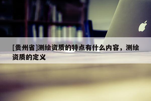 [贵州省]测绘资质的特点有什么内容，测绘资质的定义