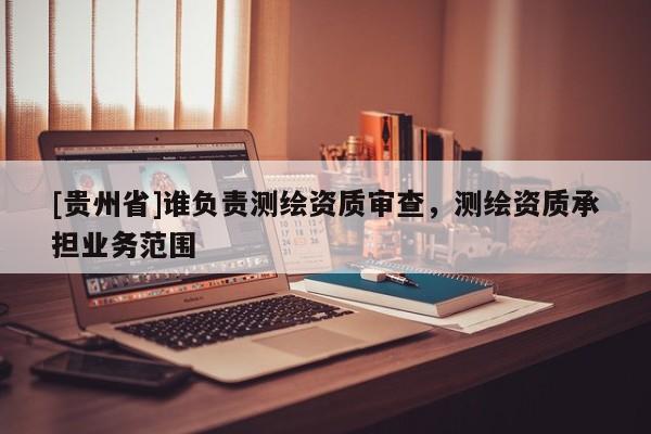 [贵州省]谁负责测绘资质审查，测绘资质承担业务范围