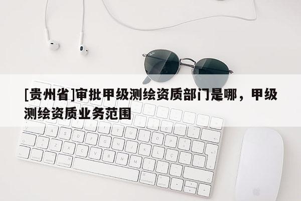 [贵州省]审批甲级测绘资质部门是哪，甲级测绘资质业务范围