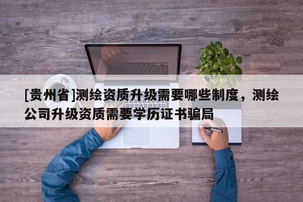 [贵州省]测绘资质升级需要哪些制度，测绘公司升级资质需要学历证书骗局