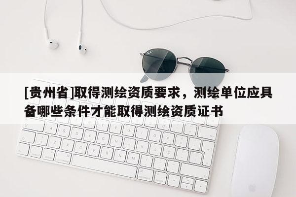 [贵州省]取得测绘资质要求，测绘单位应具备哪些条件才能取得测绘资质证书