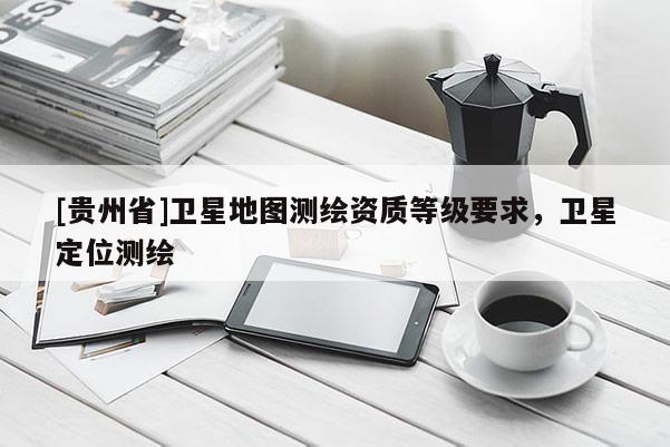 [贵州省]卫星地图测绘资质等级要求，卫星定位测绘