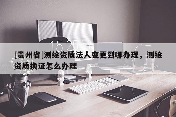 [贵州省]测绘资质法人变更到哪办理，测绘资质换证怎么办理