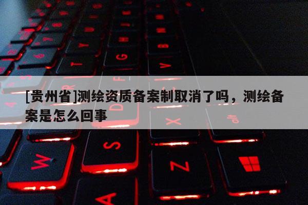 [贵州省]测绘资质备案制取消了吗，测绘备案是怎么回事