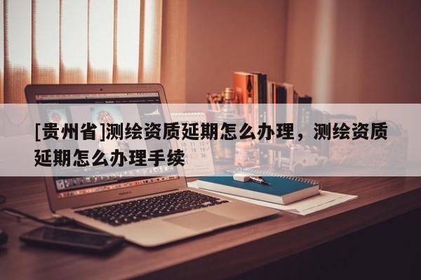 [贵州省]测绘资质延期怎么办理，测绘资质延期怎么办理手续