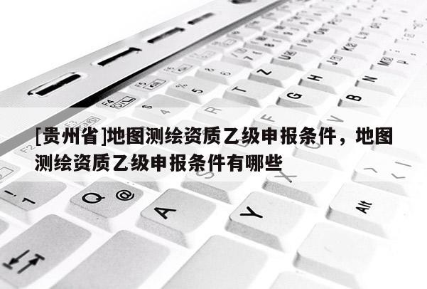 [贵州省]地图测绘资质乙级申报条件，地图测绘资质乙级申报条件有哪些