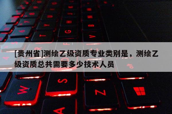 [贵州省]测绘乙级资质专业类别是，测绘乙级资质总共需要多少技术人员