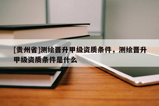 [贵州省]测绘晋升甲级资质条件，测绘晋升甲级资质条件是什么