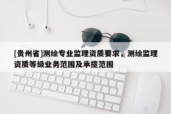 [贵州省]测绘专业监理资质要求，测绘监理资质等级业务范围及承揽范围