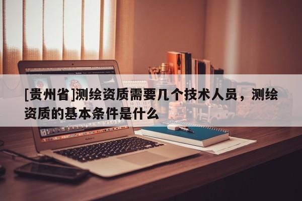 [贵州省]测绘资质需要几个技术人员，测绘资质的基本条件是什么