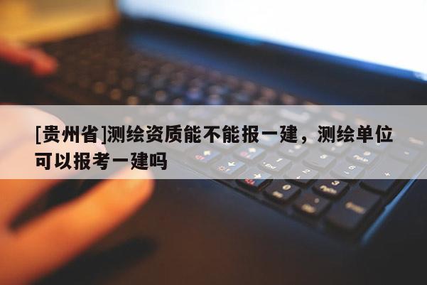 [贵州省]测绘资质能不能报一建，测绘单位可以报考一建吗