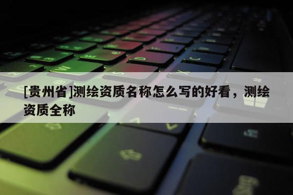 [贵州省]测绘资质名称怎么写的好看，测绘资质全称