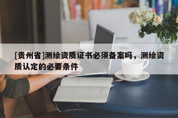 [贵州省]测绘资质证书必须备案吗，测绘资质认定的必要条件