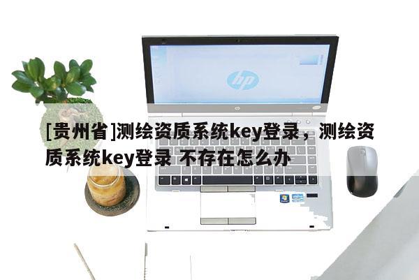 [贵州省]测绘资质系统key登录，测绘资质系统key登录 不存在怎么办