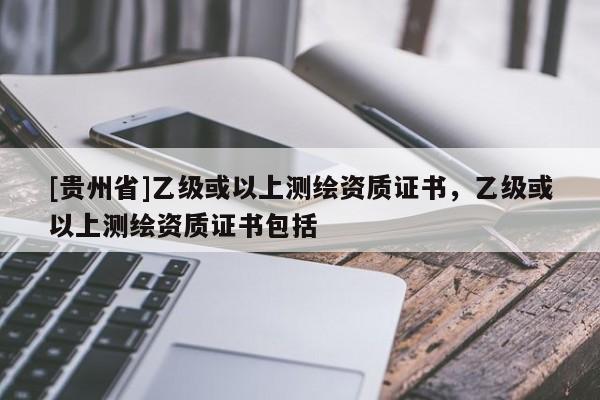 [贵州省]乙级或以上测绘资质证书，乙级或以上测绘资质证书包括