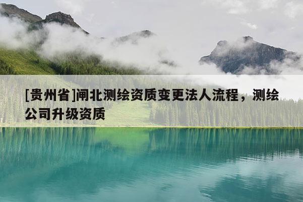 [贵州省]闸北测绘资质变更法人流程，测绘公司升级资质