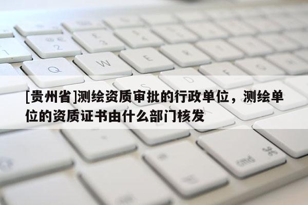[贵州省]测绘资质审批的行政单位，测绘单位的资质证书由什么部门核发