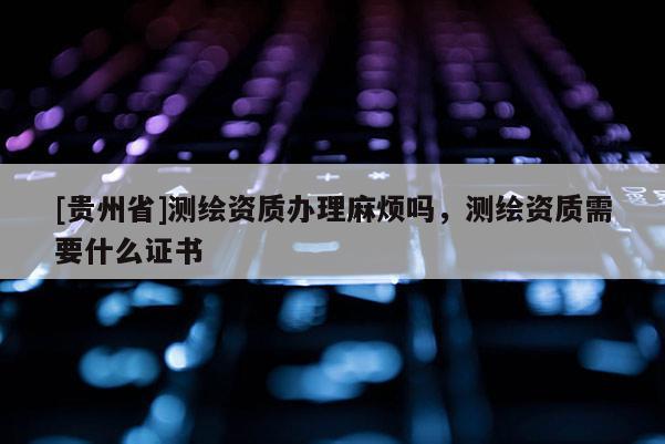 [贵州省]测绘资质办理麻烦吗，测绘资质需要什么证书
