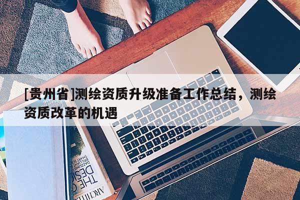 [贵州省]测绘资质升级准备工作总结，测绘资质改革的机遇