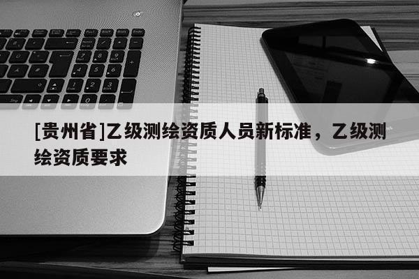 [贵州省]乙级测绘资质人员新标准，乙级测绘资质要求