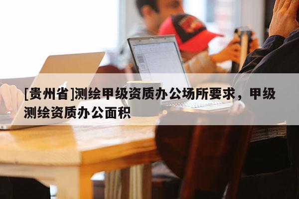 [贵州省]测绘甲级资质办公场所要求，甲级测绘资质办公面积