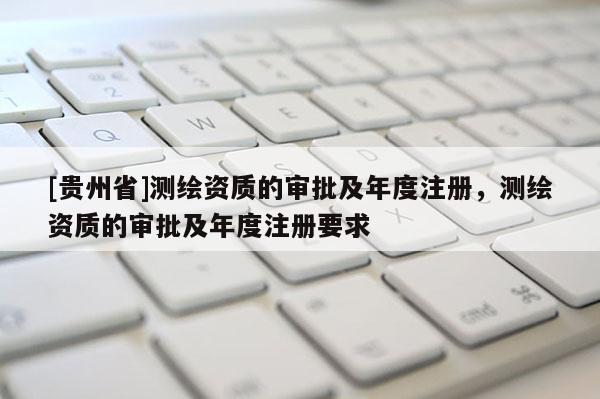 [贵州省]测绘资质的审批及年度注册，测绘资质的审批及年度注册要求