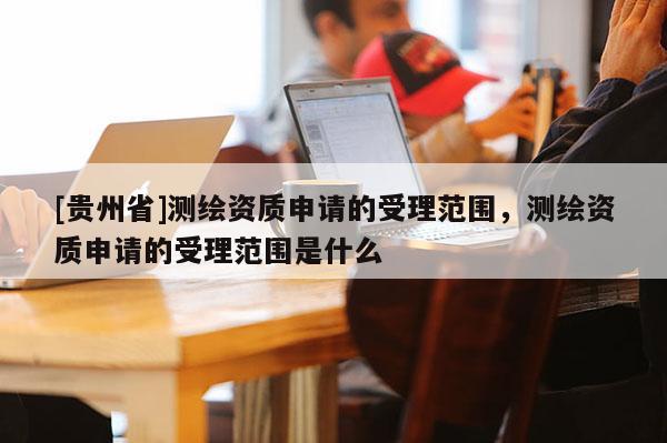 [贵州省]测绘资质申请的受理范围，测绘资质申请的受理范围是什么