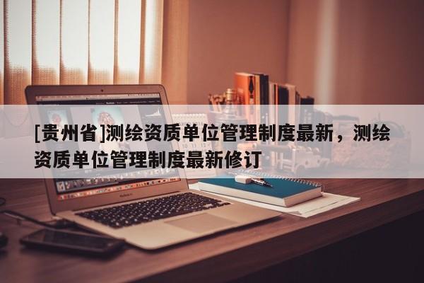 [贵州省]测绘资质单位管理制度最新，测绘资质单位管理制度最新修订