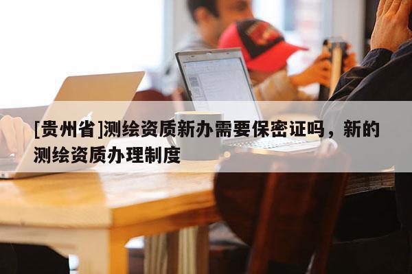 [贵州省]测绘资质新办需要保密证吗，新的测绘资质办理制度