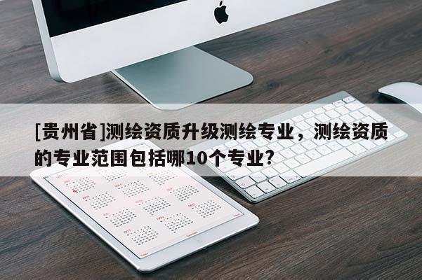 [贵州省]测绘资质升级测绘专业，测绘资质的专业范围包括哪10个专业?