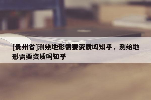 [贵州省]测绘地形需要资质吗知乎，测绘地形需要资质吗知乎