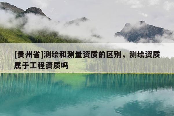 [贵州省]测绘和测量资质的区别，测绘资质属于工程资质吗