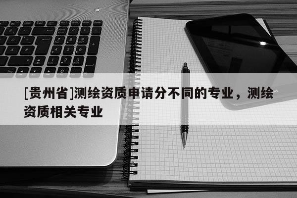 [贵州省]测绘资质申请分不同的专业，测绘资质相关专业